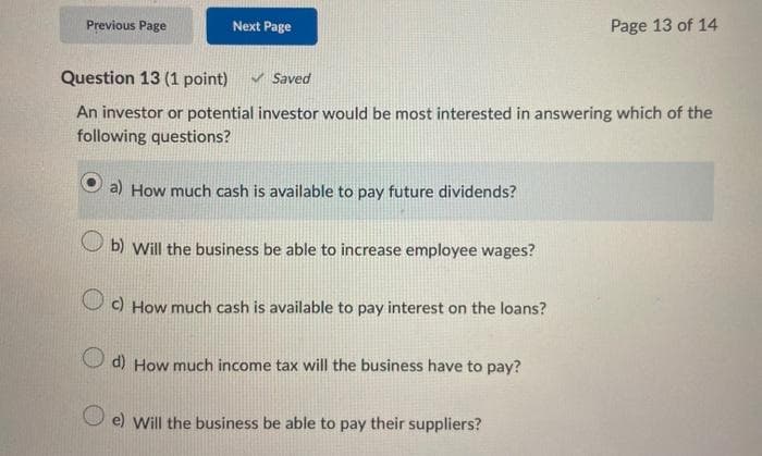 Previous Page
Next Page
Question 13 (1 point)
Saved
An investor or potential investor would be most interested in answering which of the
following questions?
a) How much cash is available to pay future dividends?
b) Will the business be able to increase employee wages?
c) How much cash is available to pay interest on the loans?
d) How much income tax will the business have to pay?
Page 13 of 14
e) Will the business be able to pay their suppliers?