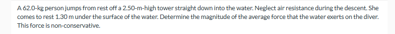 A 62.0-kg person jumps from rest off a 2.50-m-high tower straight down into the water. Neglect air resistance during the descent. She
comes to rest 1.30 m under the surface of the water. Determine the magnitude of the average force that the water exerts on the diver.
This force is non-conservative.