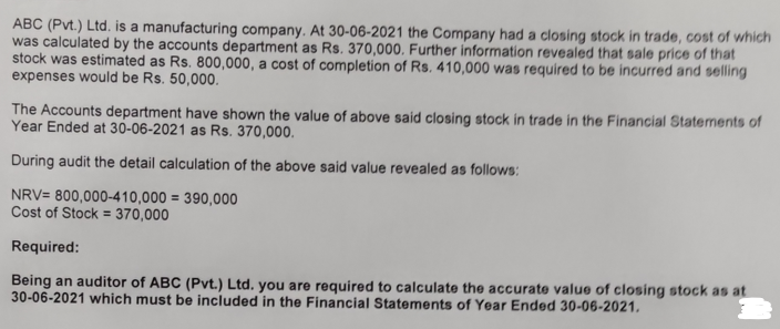ABC (Pvt.) Ltd. is a manufacturing company. At 30-06-2021 the Company had a closing stock in trade, cost of which
was calculated by the accounts department as Rs. 370,000. Further information revealed that sale price of that
stock was estimated as Rs. 800,000, a cost of completion of Rs. 410,000 was required to be incurred and selling
expenses would be Rs. 50,000.
The Accounts department have shown the value of above said closing stock in trade in the Financial Statements of
Year Ended at 30-06-2021 as Rs. 370,000.
During audit the detail calculation of the above said value revealed as follows:
NRV= 800,000-410,000 = 390,000
Cost of Stock = 370,000
Required:
Being an auditor of ABC (Pvt.) Ltd. you are required to calculate the accurate value of closing stock as at
30-06-2021 which must be included in the Financial Statements of Year Ended 30-06-2021,
