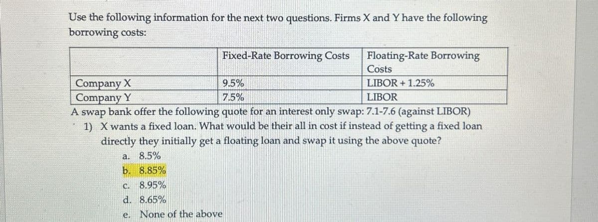 Use the following information for the next two questions. Firms X and Y have the following
borrowing costs:
Company X
Company Y
Fixed-Rate Borrowing Costs
Floating-Rate Borrowing
Costs
9.5%
7.5%
LIBOR +1.25%
LIBOR
A swap bank offer the following quote for an interest only swap: 7.1-7.6 (against LIBOR)
1) X wants a fixed loan. What would be their all in cost if instead of getting a fixed loan
directly they initially get a floating loan and swap it using the above quote?
a. 8.5%
b. 8.85%
C.
8.95%
d. 8.65%
e.
None of the above