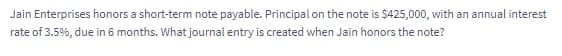 Jain Enterprises honors a short-term note payable. Principal on the note is $425,000, with an annual interest
rate of 3.5%, due in 6 months. What journal entry is created when Jain honors the note?