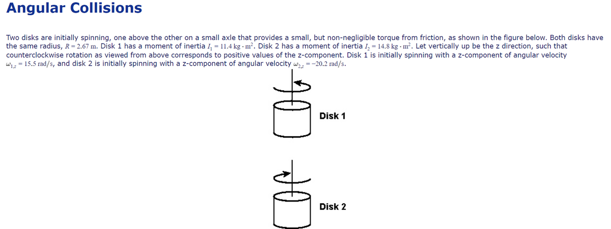 Angular Collisions
Two disks are initially spinning, one above the other on a small axle that provides a small, but non-negligible torque from friction, as shown in the figure below. Both disks have
the same radius, R= 2.67 m. Disk 1 has a moment of inertia I, = 11.4 kg · m². Disk 2 has a moment of inertia I, = 14.8 kg · m². Let vertically up be the z direction, such that
counterclockwise rotation as viewed from above corresponds to positive values of the z-component. Disk 1 is initially spinning with a z-component of angular velocity
wiz = 15.5 rad/s, and disk 2 is initially spinning with a z-component of angular velocity w,,
=-20.2 rad/s.
Disk 1
Disk 2
