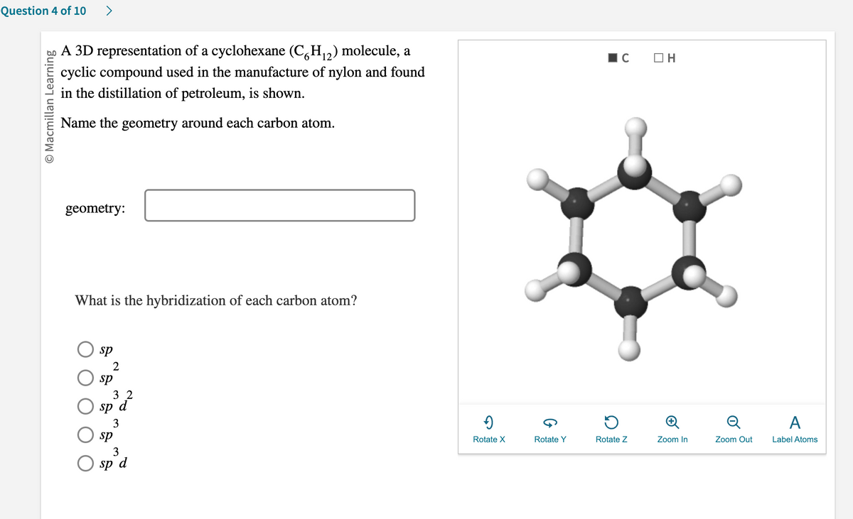 Question 4 of 10 >
O Macmillan Learning
6
A 3D representation of a cyclohexane (CH₁2) molecule, a
cyclic compound used in the manufacture of nylon and found
in the distillation of petroleum, is shown.
Name the geometry around each carbon atom.
geometry:
What is the hybridization of each carbon atom?
sp
sp
32
sp d
3
sp
3
sp d
"
Rotate X
Rotate Y
C ОН
Rotate Z
Zoom In
Q
Zoom Out
A
Label Atoms