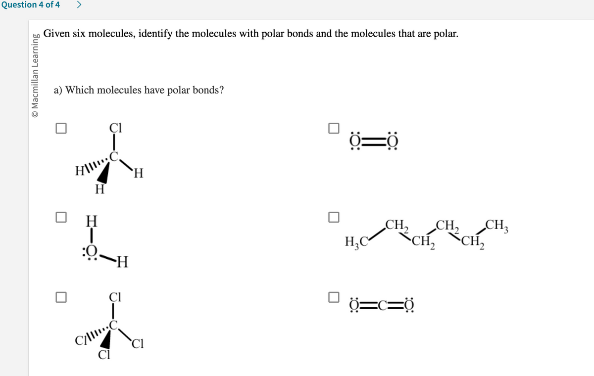 Question 4 of 4
O Macmillan Learning
Given six molecules, identify the molecules with polar bonds and the molecules that are polar.
a) Which molecules have polar bonds?
Cl
HII!!!: C
H
H
HƯỢ:
Cl
H
C/C
Cl
Cl
Ö=0
H₂C
CH₁₂ CH₂ CH3
CH₂ CH₂
Ở=c=0