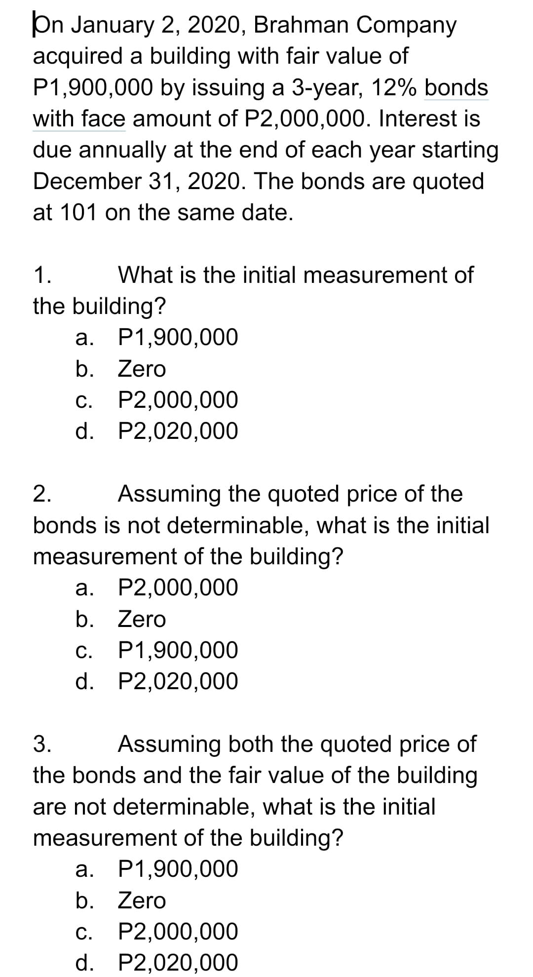 On January 2, 2020, Brahman Company
acquired a building with fair value of
P1,900,000 by issuing a 3-year, 12% bonds
with face amount of P2,000,000. Interest is
due annually at the end of each year starting
December 31, 2020. The bonds are quoted
at 101 on the same date.
1.
What is the initial measurement of
the building?
2.
Assuming the quoted price of the
bonds is not determinable, what is the initial
measurement of the building?
a. P2,000,000
b. Zero
c. P1,900,000
d. P2,020,000
3.
Assuming both the quoted price of
the bonds and the fair value of the building
are not determinable, what is the initial
measurement of the building?
a. P1,900,000
b. Zero
c. P2,000,000
d. P2,020,000
a. P1,900,000
b. Zero
C.
P2,000,000
d. P2,020,000