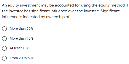 An equity investment may be accounted for using the equity method if
the investor has significant influence over the investee. Significant
influence is indicated by ownership of
More than 50%
More than 70%
At least 10%
From 20 to 50%
