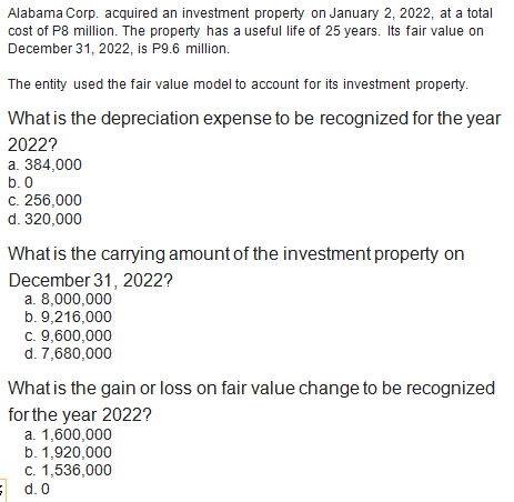 Alabama Corp. acquired an investment property on January 2, 2022, at a total
cost of P8 million. The property has a useful life of 25 years. Its fair value on
December 31, 2022, is P9.6 million.
The entity used the fair value model to account for its investment property.
What is the depreciation expense to be recognized for the year
2022?
a. 384,000
b. 0
c. 256,000
d. 320,000
What is the carrying amount of the investment property on
December 31, 2022?
a. 8,000,000
b. 9,216,000
c. 9,600,000
d. 7,680,000
What is the gain or loss on fair value change to be recognized
for the year 2022?
a. 1,600,000
b. 1,920,000
c. 1,536,000
d. 0