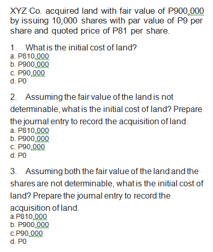 XYZ Co. acquired land with fair value of P900,000
by issuing 10,000 shares with par value of P9 per
share and quoted price of P81 per share.
1. What is the initial cost of land?
a. P810,000
b. P900,000
c. P90,000
d. P0
2. Assuming the fair value of the land is not
determinable, what is the initial cost of land? Prepare
the journal entry to record the acquisition of land.
a. P810,000
b. P900,000
c. P90,000
d. P0
3. Assuming both the fair value of the land and the
shares are not determinable, what is the initial cost of
land? Prepare the journal entry to record the
acquisition of land.
a.P810,000
b. P900,000
c.P90,000
d. PO