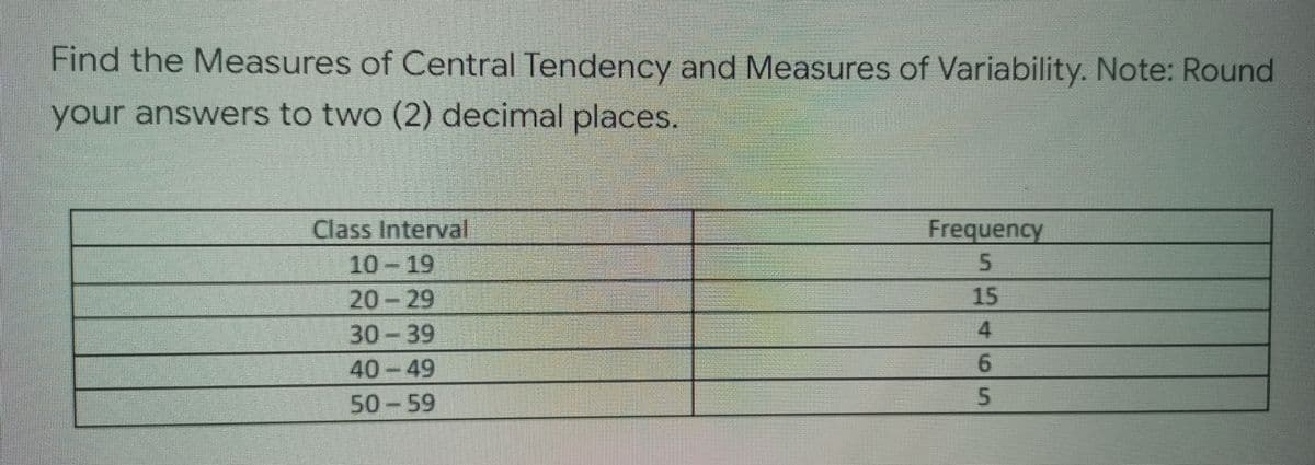 Find the Measures of Central Tendency and Measures of Variability. Note: Round
your answers to two (2) decimal places.
Class Interval
Frequency
10-19
5
20-29
30-39
40-49
50-59
SLAGS
15
4
6
5