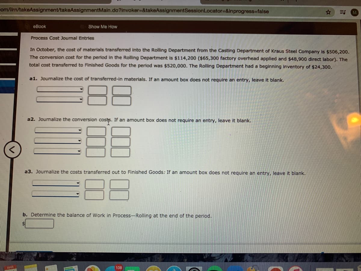 com/lrn/takeAssignment/takeAssignmentMain.do?invoker%=&takeAssignmentSessionLocator=&inprogress-false
eBook
Show Me How
Process Cost Journal Entries
In October, the cost of materials transferred into the Rolling Department from the Casting Department of Kraus Steel Company is $506,200.
The conversion.cost for the period in the Rolling Department is $114,200 ($65,300 factory overhead applied and $48,900 direct labor). The
total cost transferred to Finished Goods for the period was $520,000. The Rolling Department had a beginning inventory of $24,300.
a1. Journalize the cost of transferred-in materials. If an amount box does not require an entry, leave it blank.
88
a2. Journalize the conversion costs. If an amount box does not require an entry, leave it blank.
a3. Journalize the costs transferred out to Finished Goods: If an amount box does not require an entry, leave it blank.
b. Determine the balance of Work in Process-Rolling at the end of the period.
MAR
108
