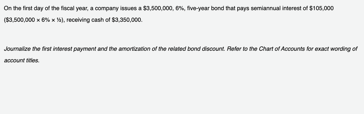 On the first day of the fiscal year, a company issues a $3,500,000, 6%, five-year bond that pays semiannual interest of $105,000
($3,500,000 x 6% × ½), receiving cash of $3,350,000.
Journalize the first interest payment and the amortization of the related bond discount. Refer to the Chart of Accounts for exact wording of
account titles.
