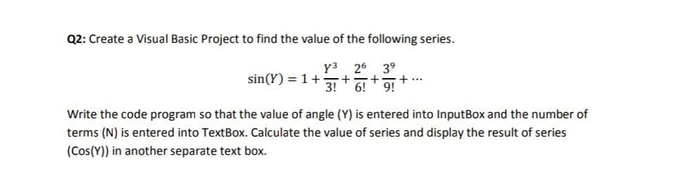 Q2: Create a Visual Basic Project to find the value of the following series.
үз
26
sin(Y) = 1+
3!
39
+...
9!
6!
Write the code program so that the value of angle (Y) is entered into InputBox and the number of
terms (N) is entered into TextBox. Calculate the value of series and display the result of series
(Cos(Y)) in another separate text box.
