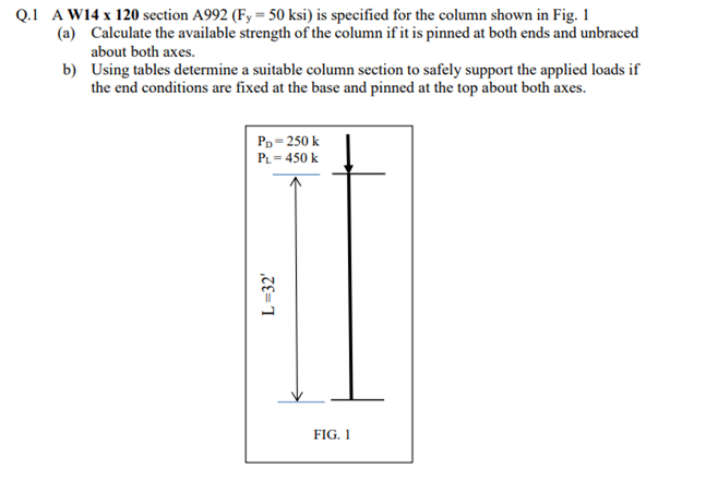 Q.1 A W14 x 120 section A992 (Fy= 50 ksi) is specified for the column shown in Fig. 1
Calculate the available strength of the column if it is pinned at both ends and unbraced
about both axes.
(a)
b)
Using tables determine a suitable column section to safely support the applied loads if
the end conditions are fixed at the base and pinned at the top about both axes.
PD=250 k
PL=450 k
L=32'
FIG. 1