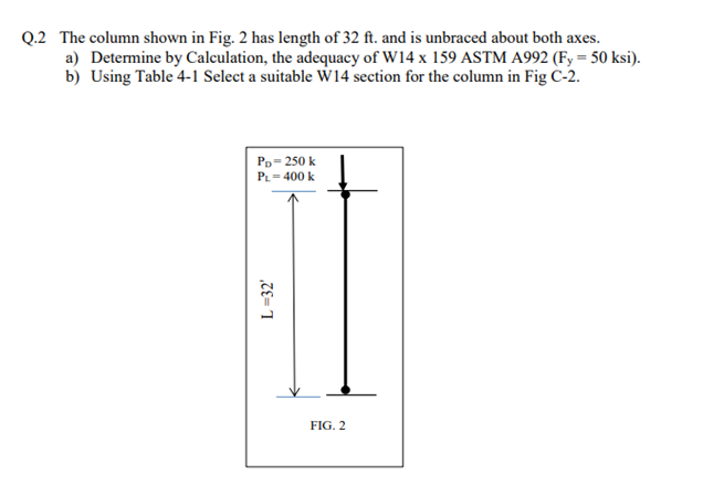 Q.2 The column shown in Fig. 2 has length of 32 ft. and is unbraced about both axes.
a) Determine by Calculation, the adequacy of W14 x 159 ASTM A992 (Fy = 50 ksi).
b) Using Table 4-1 Select a suitable W14 section for the column in Fig C-2.
PD-250 k
PL=400 k
L=32'
FIG. 2