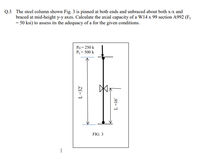 Q.3 The steel column shown Fig. 3 is pinned at both ends and unbraced about both x-x and
braced at mid-height y-y axes. Calculate the axial capacity of a W14 x 99 section A992 (Fy
= 50 ksi) to assess its the adequacy of a for the given conditions.
PD = 250 k
PL = 500 k
L=32'
Ž
FIG. 3
T
L=16'