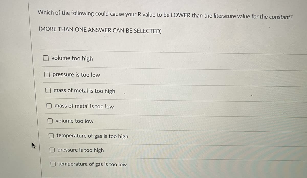 Which of the following could cause your R value to be LOWER than the literature value for the constant?
(MORE THAN ONE ANSWER CAN BE SELECTED)
Ovolume too high
pressure is too low
mass of metal is too high
mass of metal is too low
O volume too low
temperature of gas is too high
pressure is too high
O temperature of gas is too low
