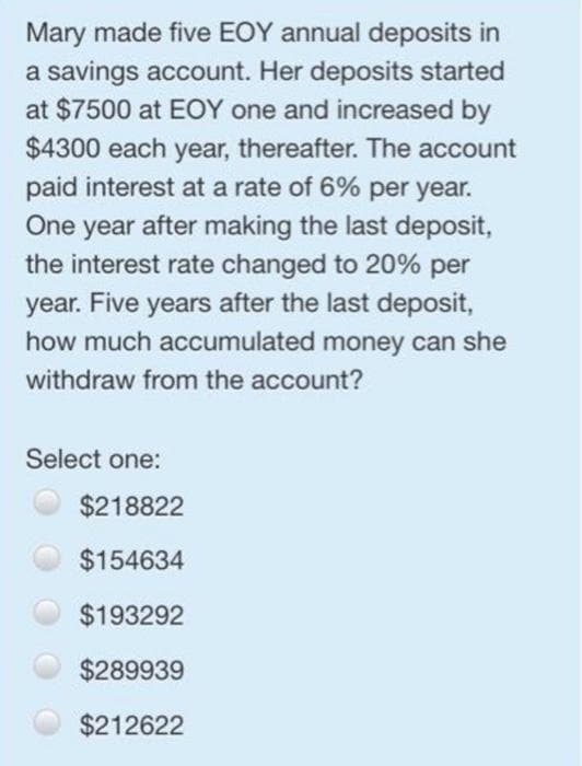 Mary made five EOY annual deposits in
a savings account. Her deposits started
at $7500 at EOY one and increased by
$4300 each year, thereafter. The account
paid interest at a rate of 6% per year.
One year after making the last deposit,
the interest rate changed to 20% per
year. Five years after the last deposit,
how much accumulated money can she
withdraw from the account?
Select one:
$218822
$154634
$193292
$289939
$212622
