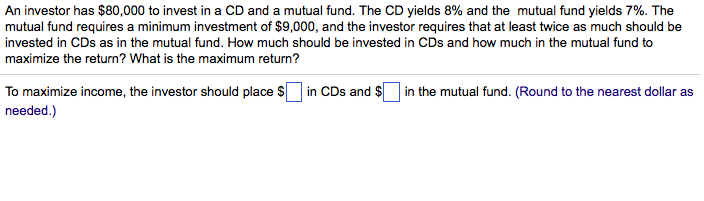 An investor has $80,000 to invest in a CD and a mutual fund. The CD yields 8% and the mutual fund yields 7%. The
mutual fund requires a minimum investment of $9,000, and the investor requires that at least twice as much should be
invested in CDs as in the mutual fund. How much should be invested in CDs and how much in the mutual fund to
maximize the return? What is the maximum return?
To maximize income, the investor should place $ in CDs and $ in the mutual fund. (Round to the nearest dollar as
needed.)