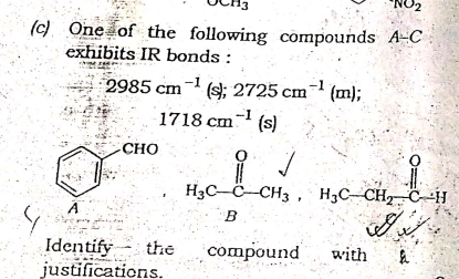 (c) One of the following compounds A-C
exhibits IR bonds :
2985 cm¬ (s; 2725 cm
-1
(m);
1718 cm (s)
CHO
H3C–C-CH3 , H,C-CH2 C--H
Identify
justifications.
the
compound
with
