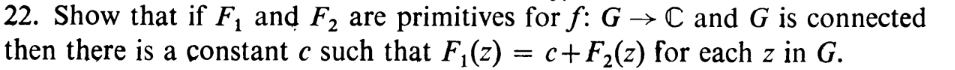 22. Show that if F₁ and F₂ are primitives for f: G → C and G is connected
then there is a constant c such that F₁(z) = c+F₂(z) for each z in G.