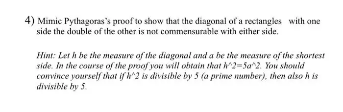 4) Mimic Pythagoras's proof to show that the diagonal of a rectangles with one
side the double of the other is not commensurable with either side.
Hint: Let h be the measure of the diagonal and a be the measure of the shortest
side. In the course of the proof you will obtain that h^2=5a^2. You should
convince yourself that if h^2 is divisible by 5 (a prime number), then also h is
divisible by 5.