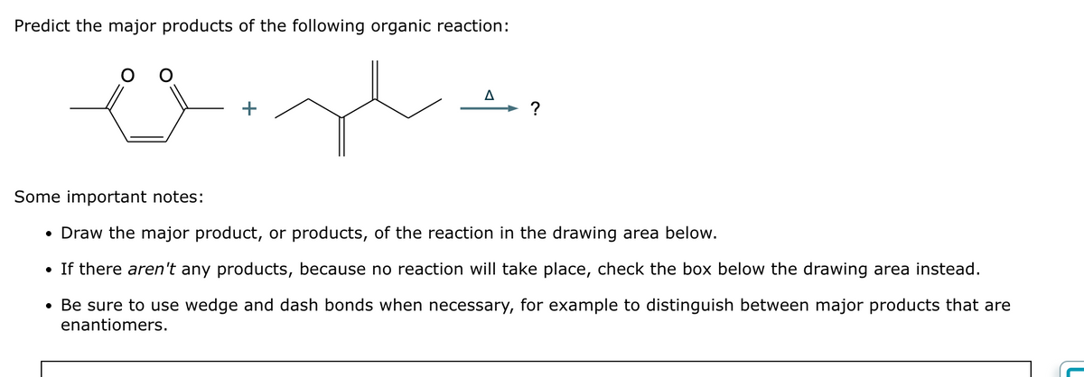 Predict the major products of the following organic reaction:
+
A
?
Some important notes:
• Draw the major product, or products, of the reaction in the drawing area below.
• If there aren't any products, because no reaction will take place, check the box below the drawing area instead.
• Be sure to use wedge and dash bonds when necessary, for example to distinguish between major products that are
enantiomers.