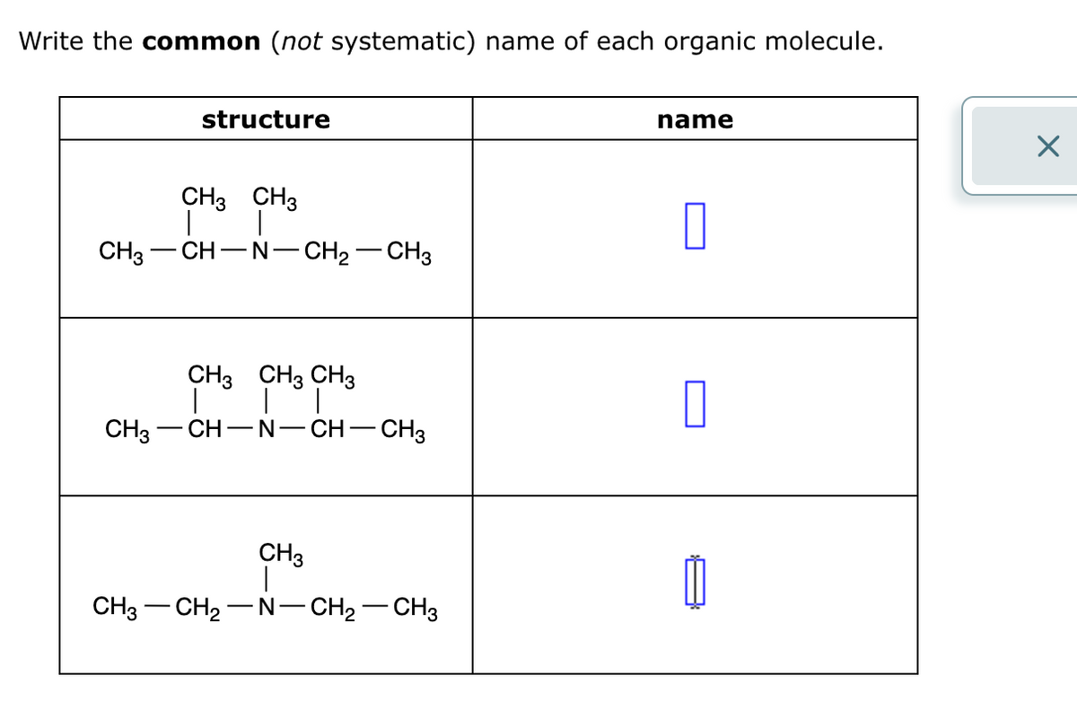Write the common (not systematic) name of each organic molecule.
structure
CH3 CH3
CH3-CH-N-CH2-CH3
name
CH3 CH3 CH3
☐
CH3- CH-N -
-CH-CH3
CH3
CH3 CH2-N-CH2-CH3
☑