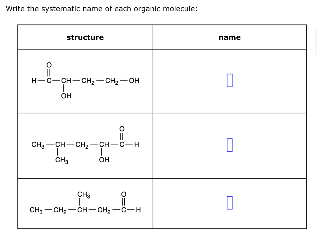 Write the systematic name of each organic molecule:
O=C
structure
H-C-CH-CH2-CH2OH
OH
CH3 -CH-CH2-CH-C-H
CH3
OH
CH3
|
CH3
CH2
CH-CH2
C-H
name