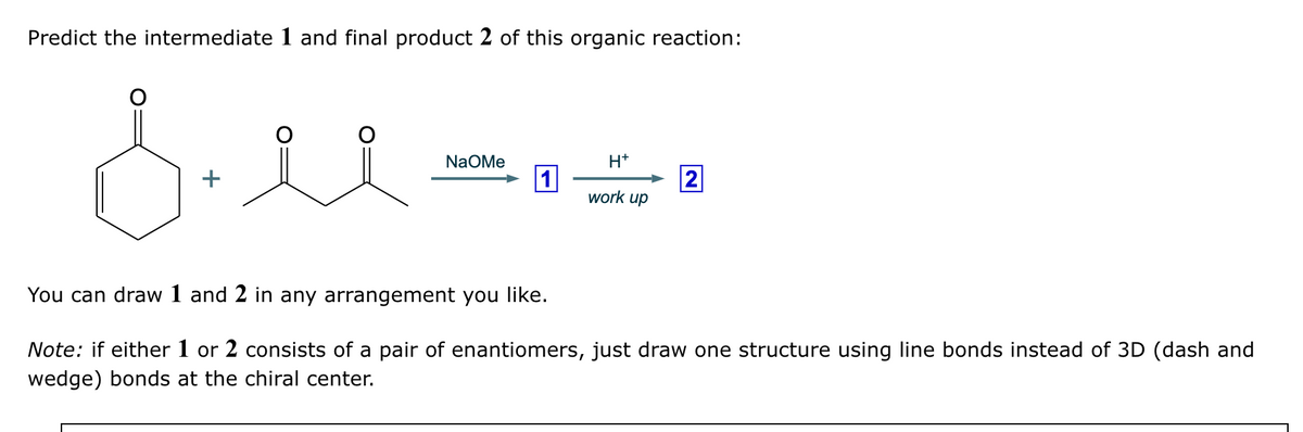Predict the intermediate 1 and final product 2 of this organic reaction:
Billsea
NaOMe
You can draw 1 and 2 in any arrangement you like.
1
H+
2
work up
Note: if either 1 or 2 consists of a pair of enantiomers, just draw one structure using line bonds instead of 3D (dash and
wedge) bonds at the chiral center.