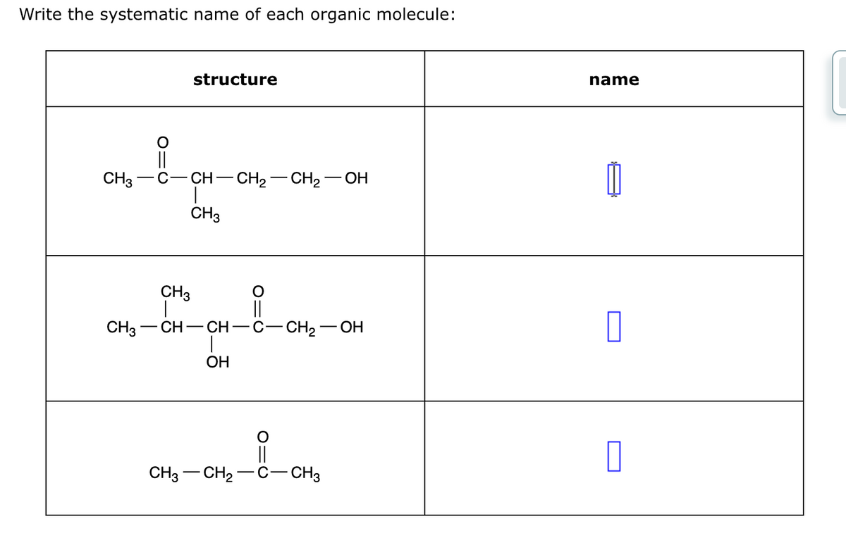 Write the systematic name of each organic molecule:
CH3
structure
||
C-CH-CH 2 —CH 2 — OH
CH3
CH3
||
CH3-
CH - CH
OH
CH2OH
||
CH3-CH2 -C-CH3
name
☐