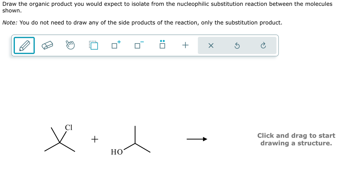 Draw the organic product you would expect to isolate from the nucleophilic substitution reaction between the molecules
shown.
Note: You do not need to draw any of the side products of the reaction, only the substitution product.
:☐
+
☑
ك
Cl
+
HO
Click and drag to start
drawing a structure.