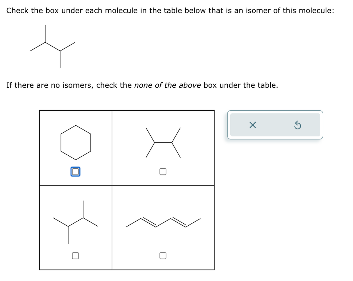 Check the box under each molecule in the table below that is an isomer of this molecule:
If there are no isomers, check the none of the above box under the table.
☐
