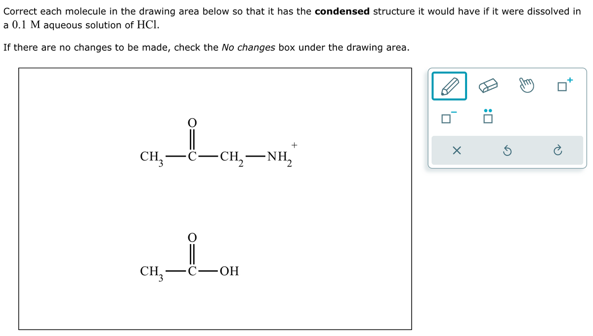 Correct each molecule in the drawing area below so that it has the condensed structure it would have if it were dissolved in
a 0.1 M aqueous solution of HCl.
If there are no changes to be made, check the No changes box under the drawing area.
+
☑
CH₂-
·C.
-
CH, NH,
CH3
C-OH
: