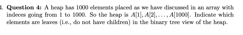 4. Question 4: A heap has 1000 elements placed as we have discussed in an array with
indeces going from 1 to 1000. So the heap is A[1], A[2],..., A[1000]. Indicate which
elements are leaves (i.e., do not have children) in the binary tree view of the heap.