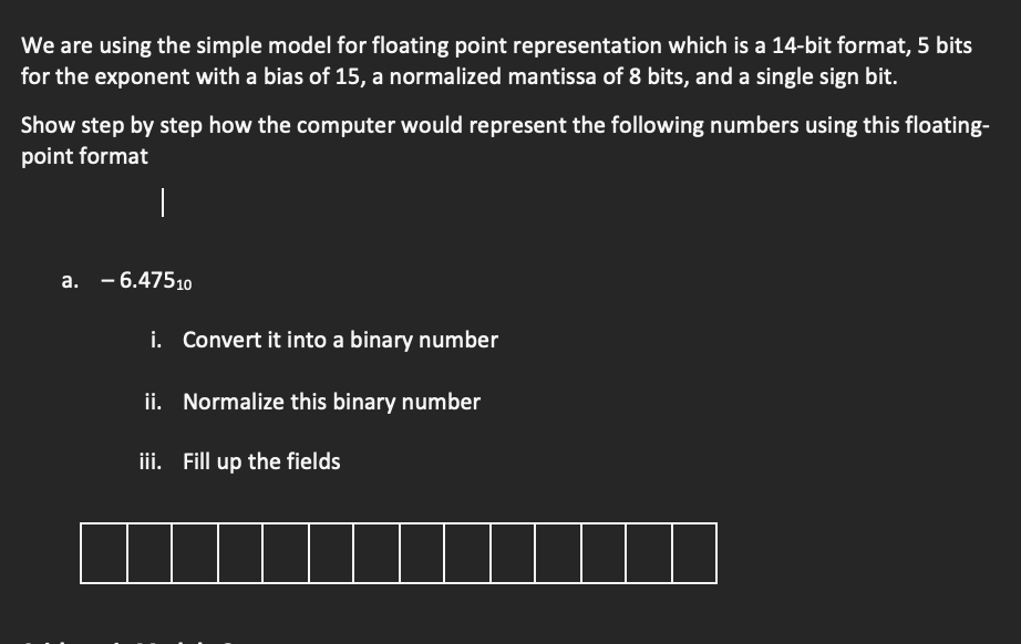 We are using the simple model for floating point representation which is a 14-bit format, 5 bits
for the exponent with a bias of 15, a normalized mantissa of 8 bits, and a single sign bit.
Show step by step how the computer would represent the following numbers using this floating-
point format
|
a. -6.47510
i. Convert it into a binary number
ii. Normalize this binary number
iii. Fill up the fields
