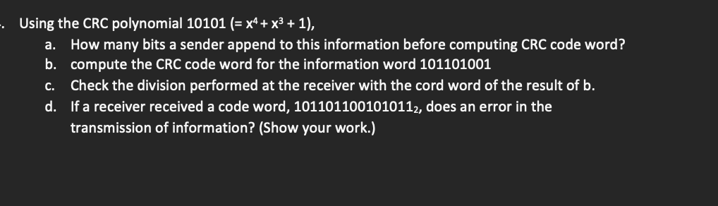 . Using the CRC polynomial 10101 (= x² + x³ + 1),
a. How many bits a sender append to this information before computing CRC code word?
b. compute the CRC code word for the information word 101101001
C. Check the division performed at the receiver with the cord word of the result of b.
d. If a receiver received a code word, 1011011001010112, does an error in the
transmission of information? (Show your work.)
