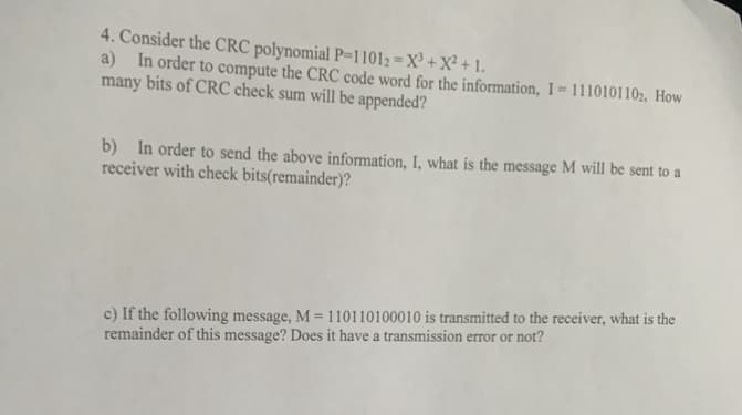 4. Consider the CRC polynomial P=11012=X³ + X² + 1.
a) In order to compute the CRC code word for the information, I=1110101102, How
many bits of CRC check sum will be appended?
b) In order to send the above information, I, what is the message M will be sent to a
receiver with check bits(remainder)?
c) If the following message, M = 110110100010 is transmitted to the receiver, what is the
remainder of this message? Does it have a transmission error or not?