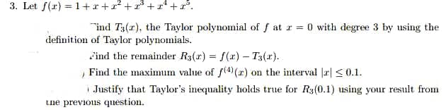 3. Let f(r) = 1+r+x² + x* + r +r°.
"ind T3(r), the Taylor polynomial of f at r = 0 with degree 3 by using the
definition of Taylor polynomials.
Find the remainder R3(x) = f(r) – T3(x).
Find the maximum value of f(4 (r) on the interval |r| <0.1.
| Justify that Taylor's inequality holds true for R3(0.1) using your result from
tne previous question.
