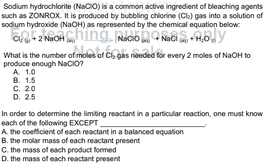 Sodium hydrochlorite (NaCIO) is a common active ingredient of bleaching agents
such as ZONROX. It is produced by bubbling chlorine (Cl2) gas into a solution of
sodium hydroxide (NaOH) as represented by the chemical equation below:
Cl2 (@) + 2 NaOH (ag)
NaCI
+ H2O m
(aq)
What is the number of moles of Cl, gas needed for every 2 moles of NaOH to
produce enough NaCIO?
А. 1.0
В. 1.5
С. 2.0
D. 2.5
In order to determine the limiting reactant in a particular reaction, one must know
each of the following EXCEPT_
A. the coefficient of each reactant in a balanced equation
B. the molar mass of each reactant present
C. the mass of each product formed
D. the mass of each reactant present
