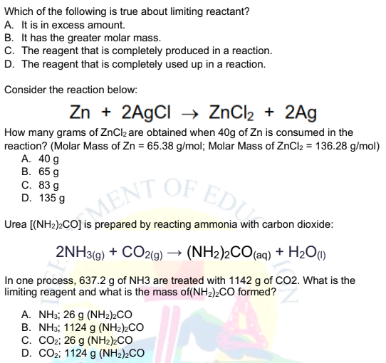 0/ENT OF EDU
Which of the following is true about limiting reactant?
A. It is in excess amount.
B. It has the greater molar mass.
C. The reagent that is completely produced in a reaction.
D. The reagent that is completely used up in a reaction.
Consider the reaction below:
Zn + 2A9CI → ZnCl2 + 2Ag
How many grams of ZnCl2 are obtained when 40g of Zn is consumed in the
reaction? (Molar Mass of Zn = 65.38 g/mol; Molar Mass of ZnCl2 = 136.28 g/mol)
А. 40 g
В. 65 g
С. 83 д
D. 135 g
ENT OF E
Urea
prepared by reacting ammonia with carbon dioxide:
2NH3(g) + CO2(9) → (NH2)2CO(aq) + H2O»
In one process, 637.2 g of NH3 are treated with 1142 g of CO2. What is the
limiting reagent and what is the mass of(NH2)2CO formed?
A. NH3; 26 g (NH2)2CO
B. NH3; 1124 g (NH2)2CO
C. CO2;; 26 g (NH2)2CO
D. CO2; 1124 g (NH2)2CO
