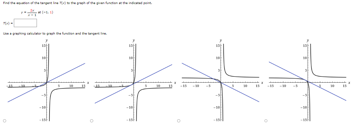 Find the equation of the tangent line T(x) to the graph of the given function at the indicated point.
2x
x-1
x-
T(x) =
-15
y =
Use a graphing calculator to graph the function and the tangent line.
y
15
O
at (-1, 1)
-10
10
5
-10
-15
5
10
15
-15 -10
-5
15
10
5
-5
-10
-15
5
10
15
X
-15
-10
-5
15
10
5
-5
-10]
-15I
5
10
15
-15
-10
-5
y
15
10
5
-5
-10
-15-1
5
10
15
X