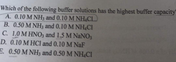 Which of the following buffer solutions has the highest buffer capacity
A. 0.10 M NH3 and 0.10 M NH4CL
B. 0.50 M NH3 and 0.10 M NH4CI
C. 1.0 M HNO3 and 1,5 M NaNO3
D. 0.10 M HCl and 0.10 M NaF
E. 0.50 M NH3 and 0.50 M NHCI
