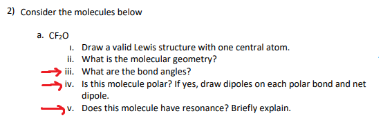 2) Consider the molecules below
a. CF20
1. Draw a valid Lewis structure with one central atom.
ii. What is the molecular geometry?
i. What are the bond angles?
iv. Is this molecule polar? If yes, draw dipoles on each polar bond and net
dipole.
v. Does this molecule have resonance? Briefly explain.
