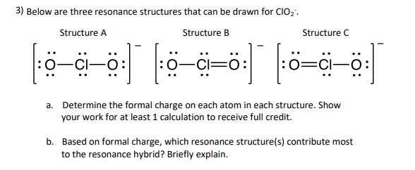 3) Below are three resonance structures that can be drawn for CIO;.
Structure A
Structure B
Structure C
:0=CI-
a. Determine the formal charge on each atom in each structure. Show
your work for at least 1 calculation to receive full credit.
b. Based on formal charge, which resonance structure(s) contribute most
to the resonance hybrid? Briefly explain.

