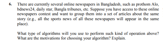 6. There are currently several online newspapers in Bangladesh, such as prothom Alo,
bdnews24, daily star, Bangla tribunes, etc. Suppose you have access to these online
newspapers contest and want to group them into a set of articles about the same
story (e.g., all the sports news of all these newspapers will appear in the same
place).
What type of algorithms will you use to perform such kind of operation above?
What are the motivations for choosing your algorithm? Explain.
