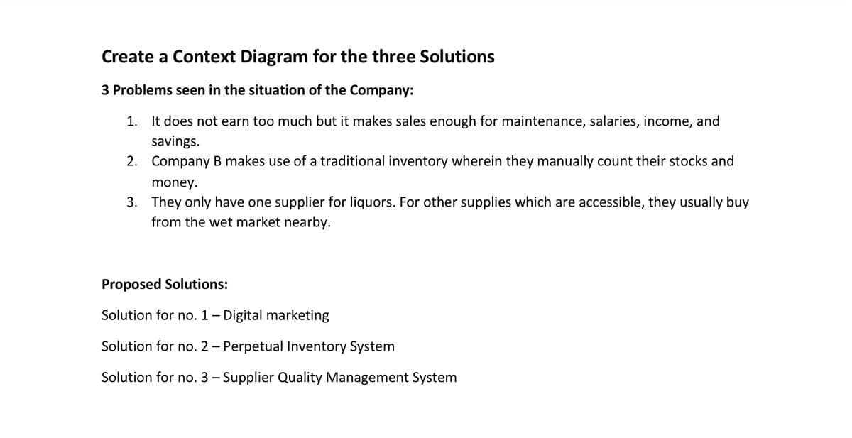 Create a Context Diagram for the three Solutions
3 Problems seen in the situation of the Company:
1. It does not earn too much but it makes sales enough for maintenance, salaries, income, and
savings.
2. Company B makes use of a traditional inventory wherein they manually count their stocks and
money.
3. They only have one supplier for liquors. For other supplies which are accessible, they usually buy
from the wet market nearby.
Proposed Solutions:
Solution for no. 1- Digital marketing
Solution for no. 2 – Perpetual Inventory System
Solution for no. 3 – Supplier Quality Management System
-
