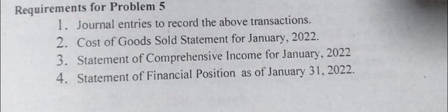 Requirements for Problem 5
1. Journal entries to record the above transactions.
2. Cost of Goods Sold Statement for January, 2022.
3. Statement of Comprehensive Income for January, 2022
4. Statement of Financial Position as of January 31, 2022.