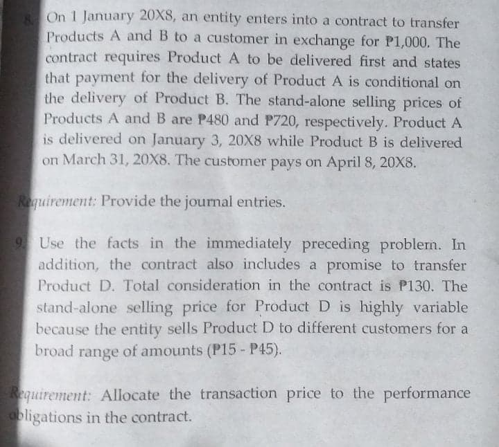 8 On 1 January 20X8, an entity enters into a contract to transfer
Products A and B to a customer in exchange for P1,000. The
contract requires Product A to be delivered first and states
that payment for the delivery of Product A is conditional on
the delivery of Product B. The stand-alone selling prices of
Products A and B are P480 and P720, respectively. Product A
is delivered on January 3, 20X8 while Product B is delivered
on March 31, 20X8. The customer pays on April 8, 20X8.
Requirement: Provide the journal entries.
9. Use the facts in the immediately preceding problem. In
addition, the contract also includes a promise to transfer
Product D. Total consideration in the contract is P130. The
stand-alone selling price for Product D is highly variable
because the entity sells Product D to different customers for a
broad range of amounts (P15 - P45).
Requirement: Allocate the transaction price to the performance
obligations in the contract.
