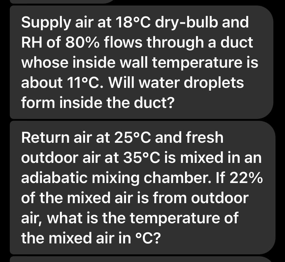 Supply air at 18°C dry-bulb and
RH of 80% flows through a duct
whose inside wall temperature is
about 11°C. Will water droplets
form inside the duct?
Return air at 25°C and fresh
outdoor air at 35°C is mixed in an
adiabatic mixing chamber. If 22%
of the mixed air is from outdoor
air, what is the temperature of
the mixed air in °C?
