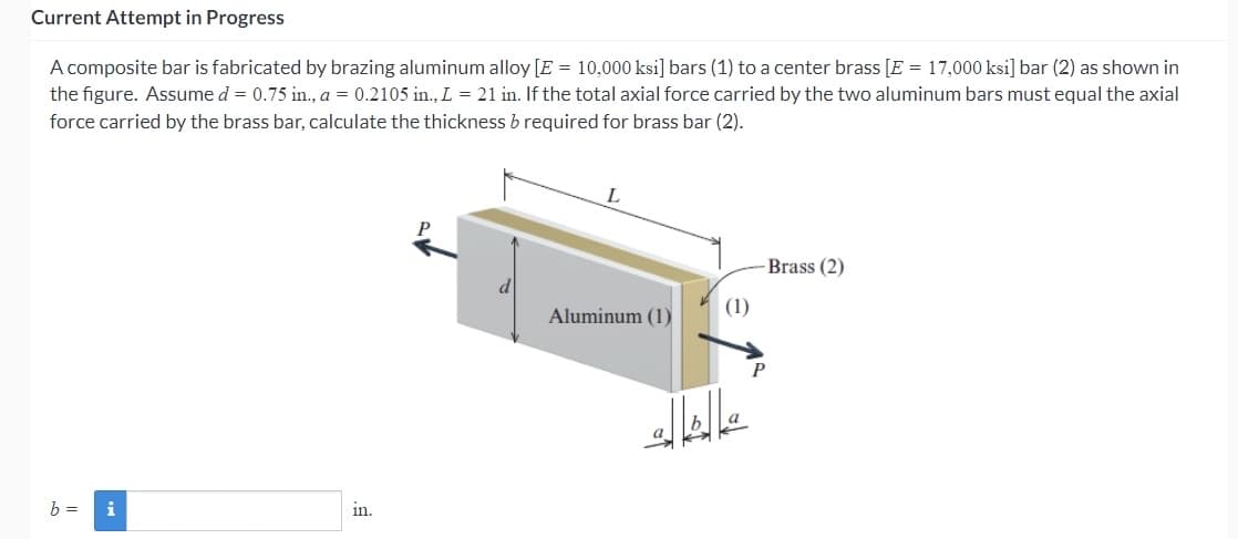 Current Attempt in Progress
A composite bar is fabricated by brazing aluminum alloy [E = 10,000 ksi] bars (1) to a center brass [E = 17,000 ksi] bar (2) as shown in
the figure. Assume d = 0.75 in., a = 0.2105 in., L = 21 in. If the total axial force carried by the two aluminum bars must equal the axial
force carried by the brass bar, calculate the thickness b required for brass bar (2).
b = i
in.
Aluminum (1)
(1)
-Brass (2)
P